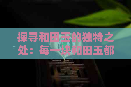 探寻和田玉的独特之处：每一块和田玉都具有无可比拟的特性和价值