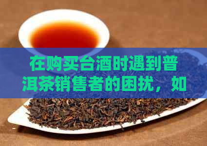 在购买台酒时遇到普洱茶销售者的困扰，如何应对？全面解答您的疑问！