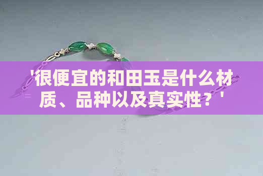 '很便宜的和田玉是什么材质、品种以及真实性？'