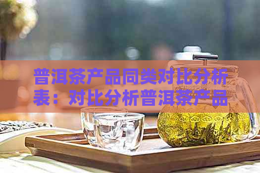 普洱茶产品同类对比分析表：对比分析普洱茶产品同类之间的差异和优势。