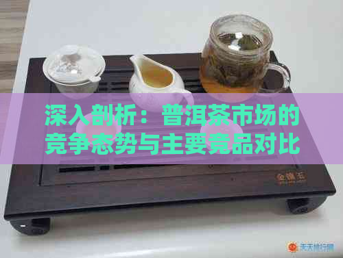 深入剖析：普洱茶市场的竞争态势与主要竞品对比分析