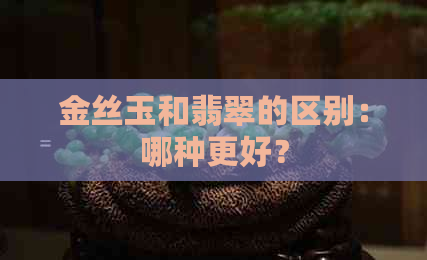 金丝玉和翡翠的区别：哪种更好？