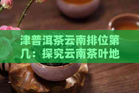 津普洱茶云南排位第几：探究云南茶叶地位及排名