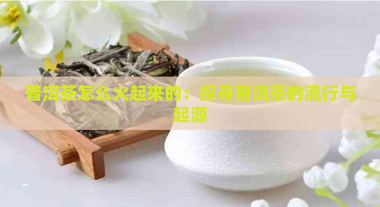 普洱茶怎么火起来的：探寻普洱茶的流行与起源