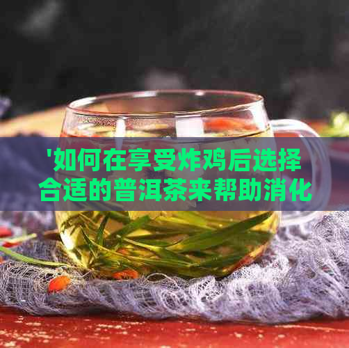 '如何在享受炸鸡后选择合适的普洱茶来帮助消化？'