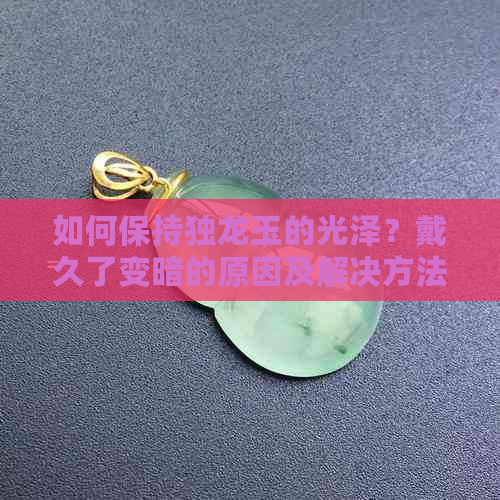 如何保持独龙玉的光泽？戴久了变暗的原因及解决方法