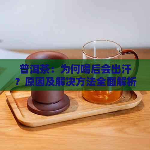 普洱茶：为何喝后会出汗？原因及解决方法全面解析