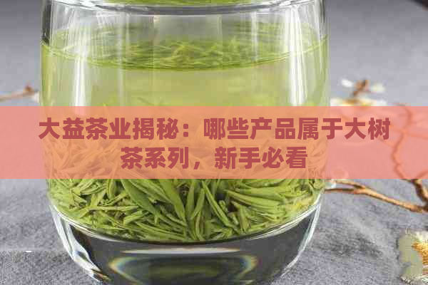 大益茶业揭秘：哪些产品属于大树茶系列，新手必看