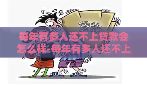 每年有多人还不上贷款会怎么样-每年有多人还不上贷款会怎么样吗