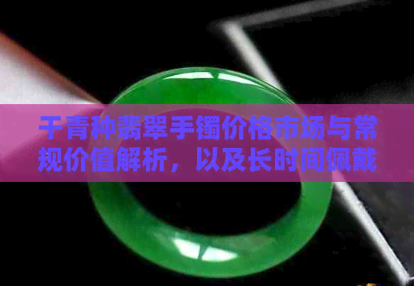 干青种翡翠手镯价格市场与常规价值解析，以及长时间佩戴后的润泽变化