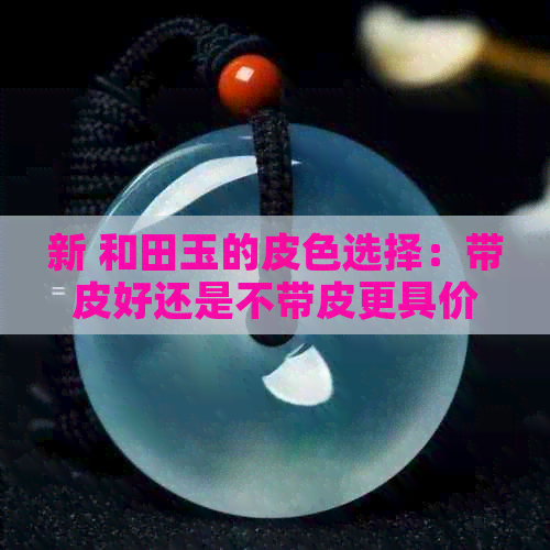 新 和田玉的皮色选择：带皮好还是不带皮更具价值？