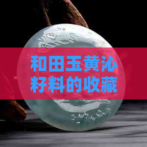 和田玉黄沁籽料的收藏价值、鉴别方法及相关购买注意事项全面解析