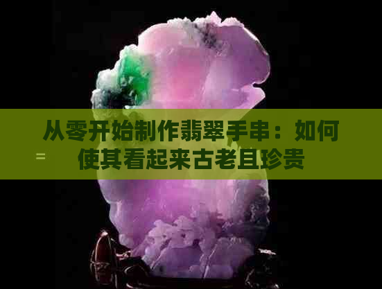 从零开始制作翡翠手串：如何使其看起来古老且珍贵