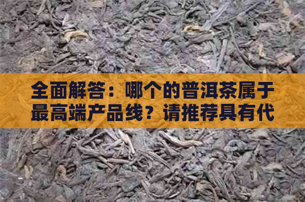 全面解答：哪个的普洱茶属于更高端产品线？请推荐具有代表性的。