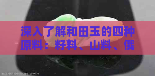 深入了解和田玉的四种原料：籽料、山料、俄料和青海料，以便做出明智的选择