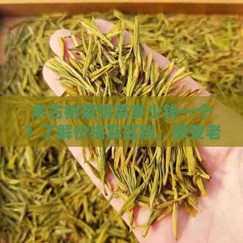 木古树茶饼茶多少钱一个？了解价格及区别，感受老树韵味。