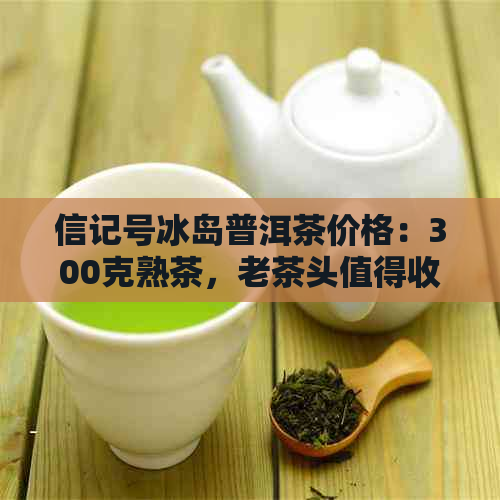 信记号冰岛普洱茶价格：300克熟茶，老茶头值得收藏