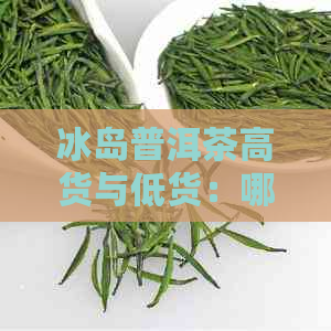 冰岛普洱茶高货与低货：哪个更值得选择？冰岛普洱茶的价格，卖点及口感解析