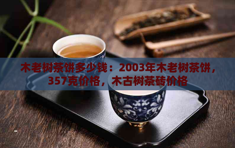 木老树茶饼多少钱：2003年木老树茶饼，357克价格，木古树茶砖价格