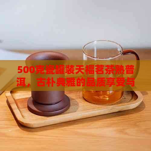 500克瓷罐装天福茗茶熟普洱，古朴典雅的品质享受与醇厚口感的完美融合