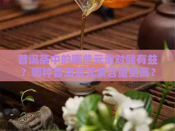 普洱茶中的哪些元素对健有益？哪种普洱茶元素含量更高？