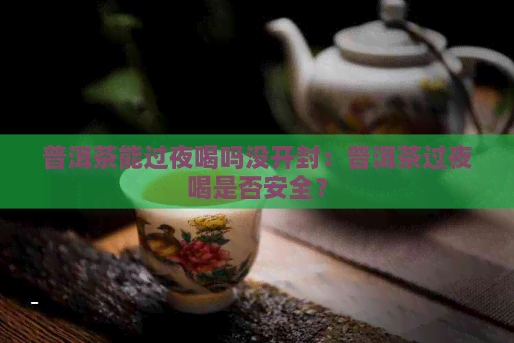 普洱茶能过夜喝吗没开封：普洱茶过夜喝是否安全？