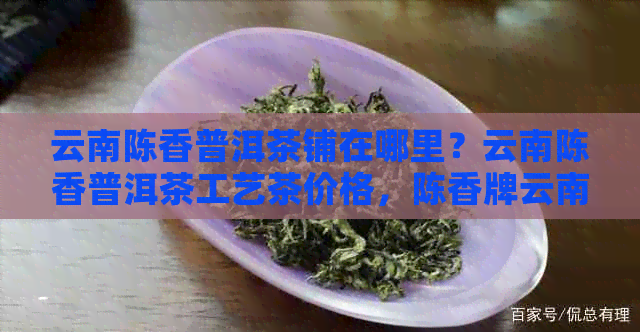 云南陈香普洱茶铺在哪里？云南陈香普洱茶工艺茶价格，陈香牌云南普洱茶。