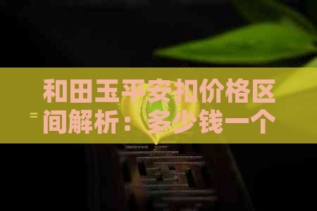 和田玉平安扣价格区间解析：多少钱一个？影响因素有哪些？购买建议如何？