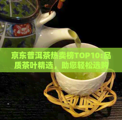 京东普洱茶热卖榜TOP10:品质茶叶精选，助您轻松选购最适合的普洱茶！