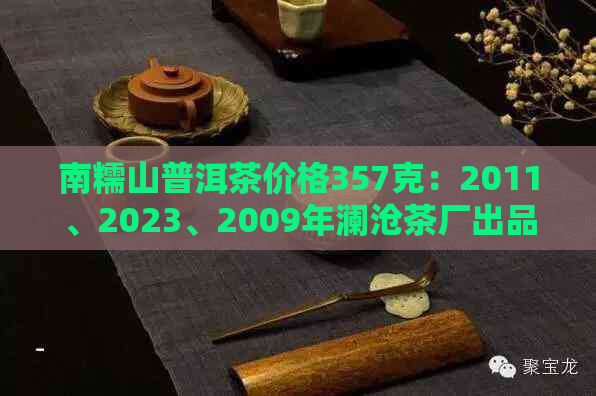 南糯山普洱茶价格357克：2011、2023、2009年澜沧茶厂出品，御品阳号价格