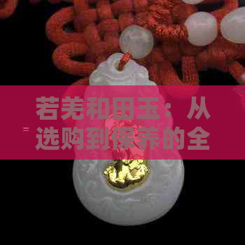 若羌和田玉：从选购到保养的全方位指南，了解和田玉的魅力与价值