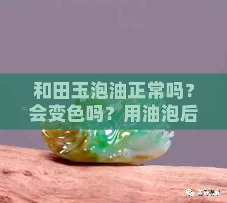 和田玉泡油正常吗？会变色吗？用油泡后怎么办？泡油后絮不见了是什么原因？