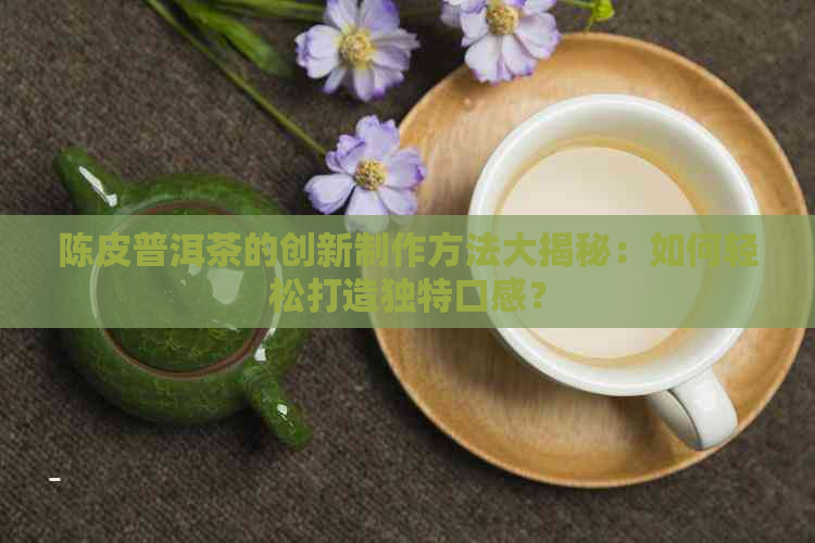 陈皮普洱茶的创新制作方法大揭秘：如何轻松打造独特口感？