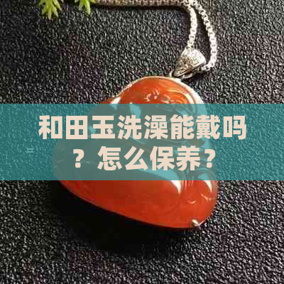 和田玉洗澡能戴吗？怎么保养？