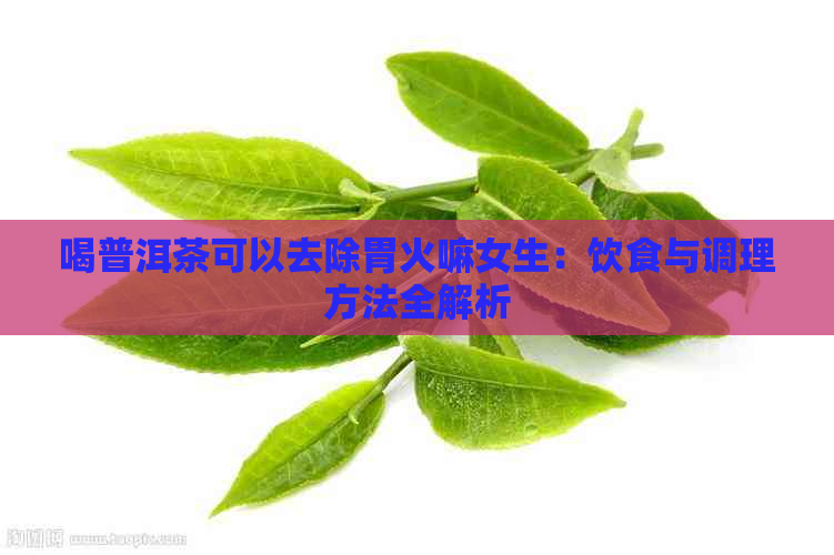 喝普洱茶可以去除胃火嘛女生：饮食与调理方法全解析