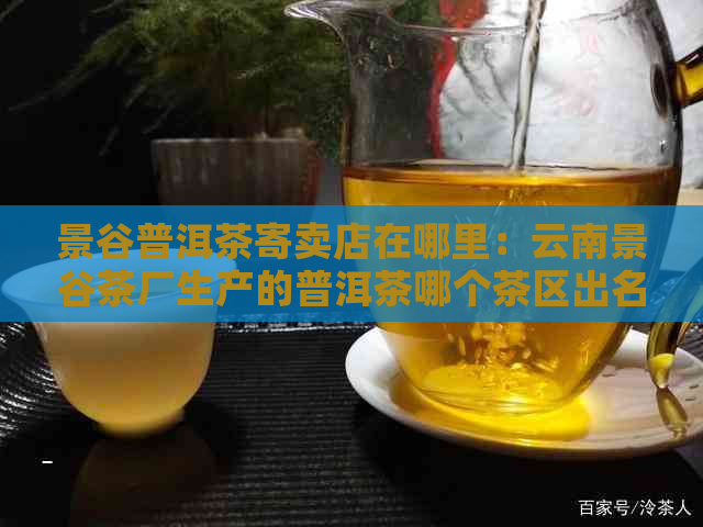 景谷普洱茶寄卖店在哪里：云南景谷茶厂生产的普洱茶哪个茶区出名？