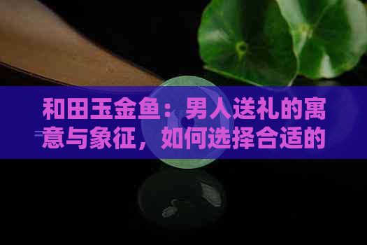 和田玉金鱼：男人送礼的寓意与象征，如何选择合适的礼物表达情感？