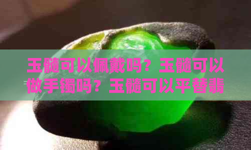 玉髓可以佩戴吗？玉髓可以做手镯吗？玉髓可以平替翡翠吗？