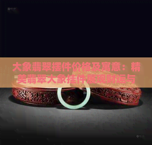 大象翡翠摆件价格及寓意：精美翡翠大象挂件展现财运与长寿