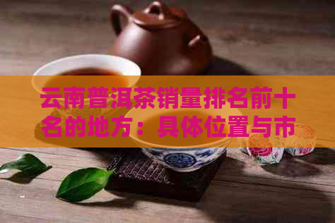 云南普洱茶销量排名前十名的地方：具     置与市场占有率解析