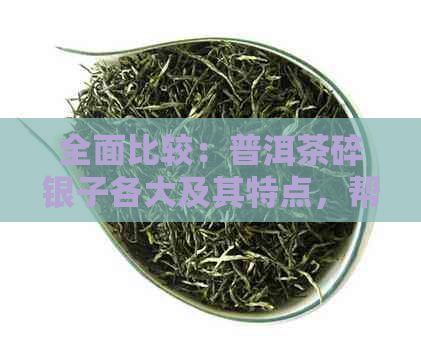 全面比较：普洱茶碎银子各大及其特点，帮助你选择最适合的茶叶