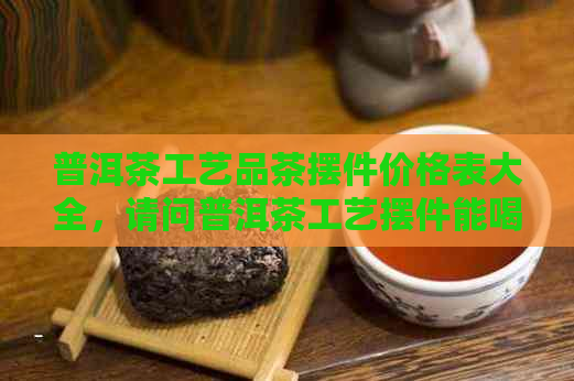 普洱茶工艺品茶摆件价格表大全，请问普洱茶工艺摆件能喝吗？