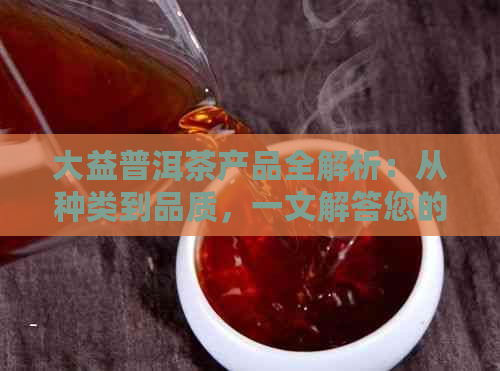 大益普洱茶产品全解析：从种类到品质，一文解答您的所有疑问