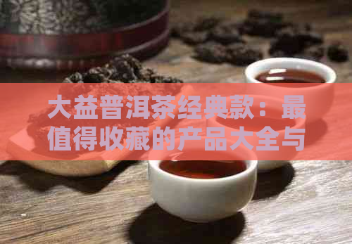 大益普洱茶经典款：最值得收藏的产品大全与最经典的大益普洱茶系列