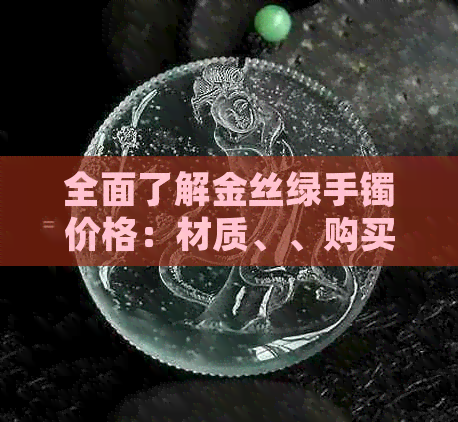 全面了解金丝绿手镯价格：材质、、购买渠道等因素的影响和建议