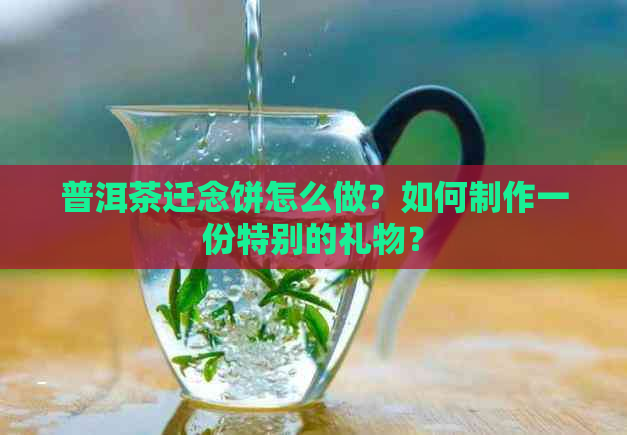 普洱茶迁念饼怎么做？如何制作一份特别的礼物？