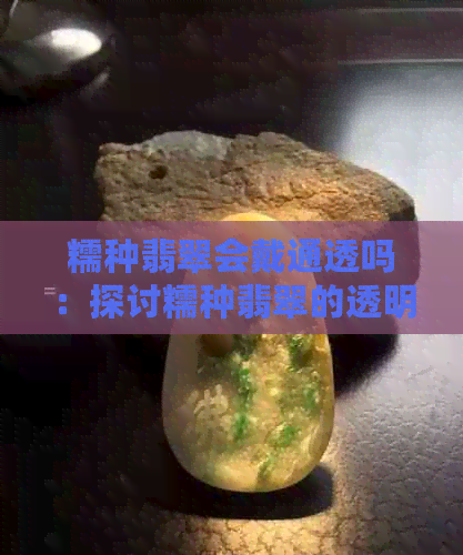 糯种翡翠会戴通透吗：探讨糯种翡翠的透明度及持久性