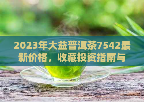 2023年大益普洱茶7542最新价格，收藏投资指南与市场分析