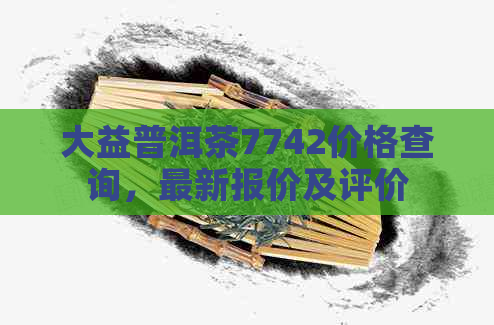 大益普洱茶7742价格查询，最新报价及评价