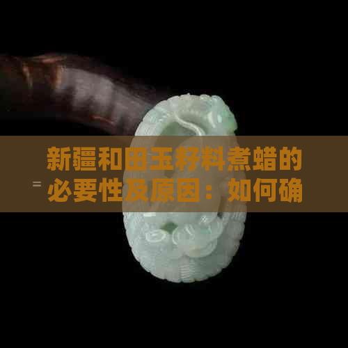 新疆和田玉籽料煮蜡的必要性及原因：如何确保和田玉的质量与价值？